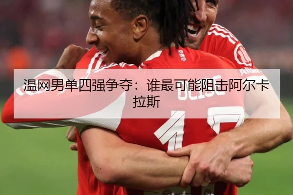 温网男单四强争夺：谁最可能阻击阿尔卡拉斯
