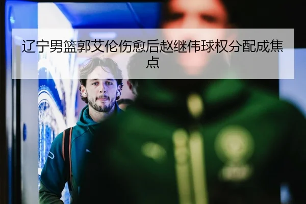 辽宁男篮郭艾伦伤愈后赵继伟球权分配成焦点