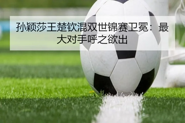 孙颖莎王楚钦混双世锦赛卫冕：最大对手呼之欲出